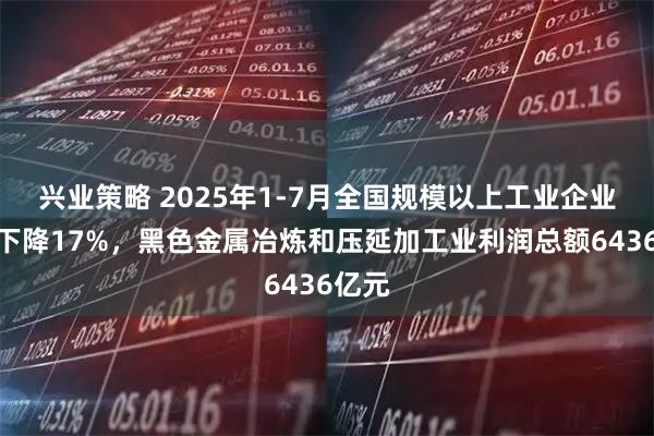 兴业策略 2025年1-7月全国规模以上工业企业利润下降17%，黑色金属冶炼和压延加工业利润总额6436亿元
