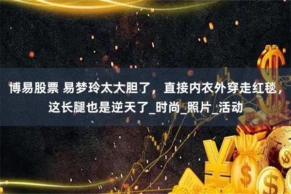 博易股票 易梦玲太大胆了，直接内衣外穿走红毯，这长腿也是逆天了_时尚_照片_活动