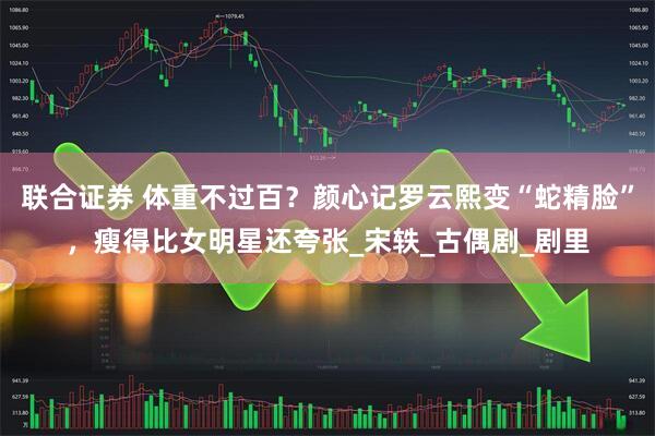 联合证券 体重不过百？颜心记罗云熙变“蛇精脸”，瘦得比女明星还夸张_宋轶_古偶剧_剧里