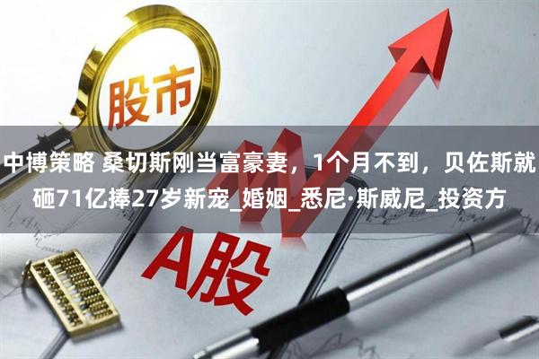 中博策略 桑切斯刚当富豪妻，1个月不到，贝佐斯就砸71亿捧27岁新宠_婚姻_悉尼·斯威尼_投资方
