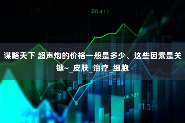 谋略天下 超声炮的价格一般是多少、这些因素是关键~_皮肤_治疗_细胞