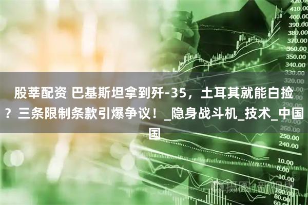 股莘配资 巴基斯坦拿到歼-35，土耳其就能白捡？三条限制条款引爆争议！_隐身战斗机_技术_中国