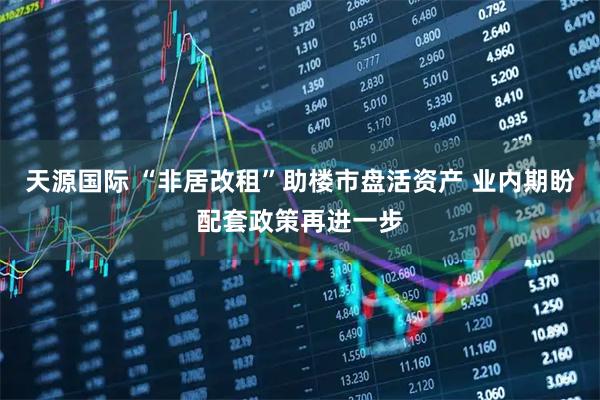 天源国际 “非居改租”助楼市盘活资产 业内期盼配套政策再进一步