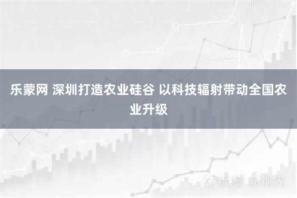 乐蒙网 深圳打造农业硅谷 以科技辐射带动全国农业升级