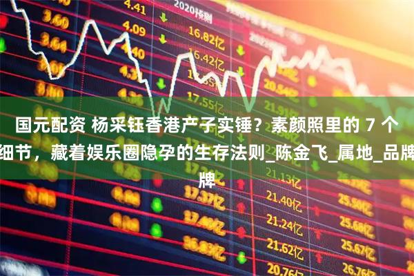 国元配资 杨采钰香港产子实锤?素颜照里的 7 个细节,藏着娱乐圈隐孕的生存法则_陈金飞_属地_品牌