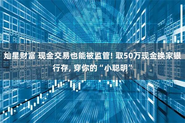 灿星财富 现金交易也能被监管! 取50万现金换家银行存, 穿你的“小聪明”