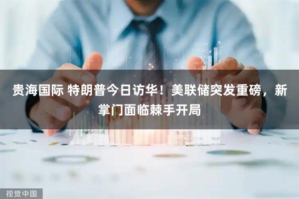 贵海国际 特朗普今日访华！美联储突发重磅，新掌门面临棘手开局