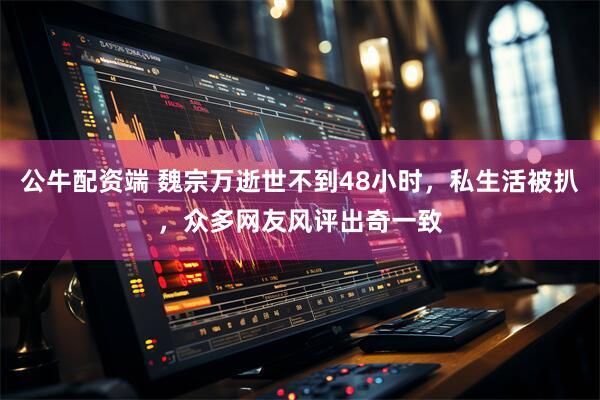 公牛配资端 魏宗万逝世不到48小时，私生活被扒，众多网友风评出奇一致