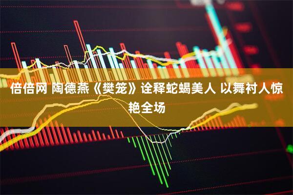 倍倍网 陶德燕《樊笼》诠释蛇蝎美人 以舞衬人惊艳全场