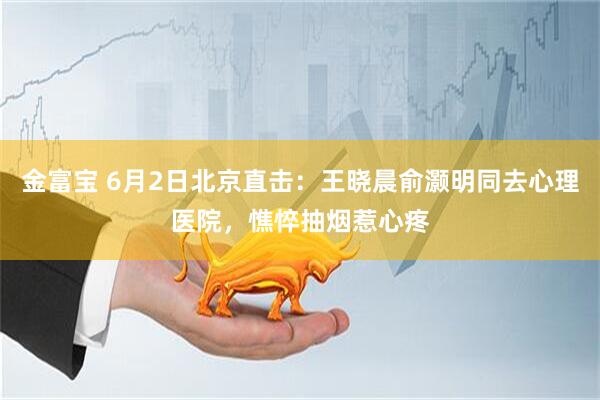 金富宝 6月2日北京直击：王晓晨俞灏明同去心理医院，憔悴抽烟惹心疼