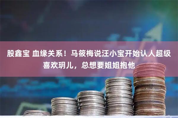 股鑫宝 血缘关系！马筱梅说汪小宝开始认人超级喜欢玥儿，总想要姐姐抱他