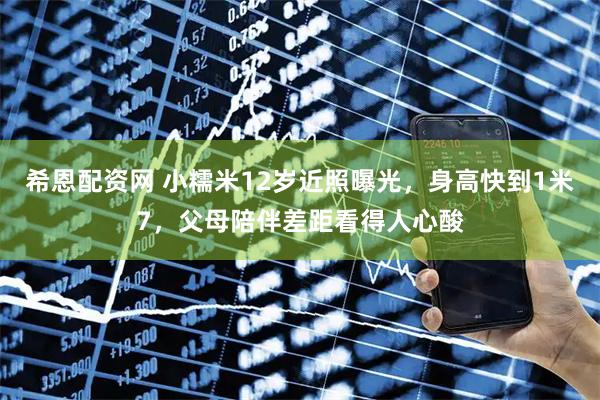 希恩配资网 小糯米12岁近照曝光，身高快到1米7，父母陪伴差距看得人心酸