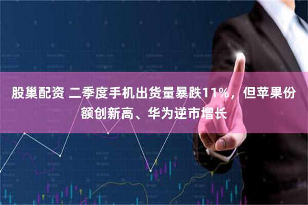 股巢配资 二季度手机出货量暴跌11%，但苹果份额创新高、华为逆市增长