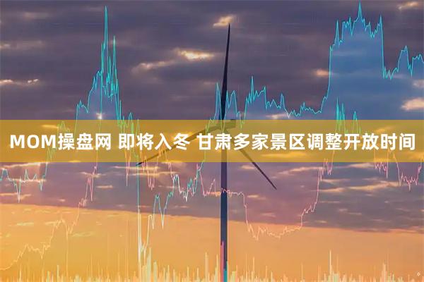 MOM操盘网 即将入冬 甘肃多家景区调整开放时间