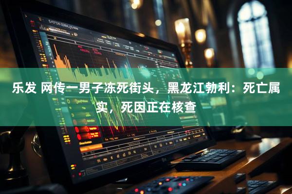 乐发 网传一男子冻死街头，黑龙江勃利：死亡属实，死因正在核查
